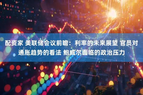 配资家 美联储会议前瞻：利率的未来展望 官员对通胀趋势的看法 鲍威尔面临的政治压力