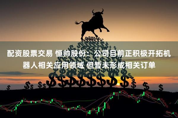 配资股票交易 恒帅股份：公司目前正积极开拓机器人相关应用领域 但暂未形成相关订单