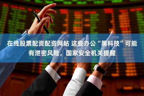 在线股票配资配资网站 这些办公“黑科技”可能有泄密风险，国家安全机关提醒
