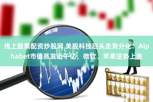 线上股票配资炒股网 美股科技巨头走势分化：Alphabet市值蒸发近千亿，微软、苹果逆势上涨