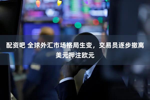 配资吧 全球外汇市场格局生变，交易员逐步撤离美元押注欧元