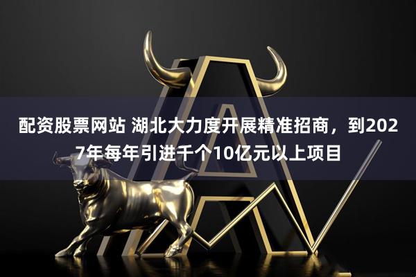 配资股票网站 湖北大力度开展精准招商，到2027年每年引进千个10亿元以上项目