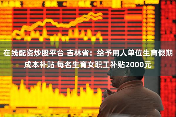 在线配资炒股平台 吉林省：给予用人单位生育假期成本补贴 每名生育女职工补贴2000元