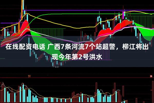 在线配资电话 广西7条河流7个站超警，柳江将出现今年第2号洪水