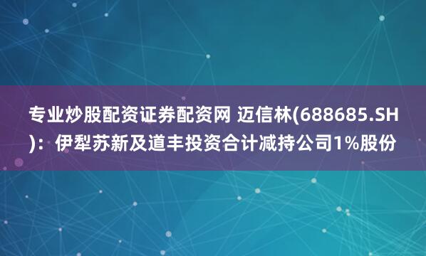 专业炒股配资证券配资网 迈信林(688685.SH)：伊犁苏新及道丰投资合计减持公司1%股份