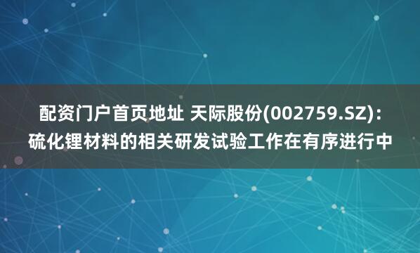 配资门户首页地址 天际股份(002759.SZ)：硫化锂材料的相关研发试验工作在有序进行中