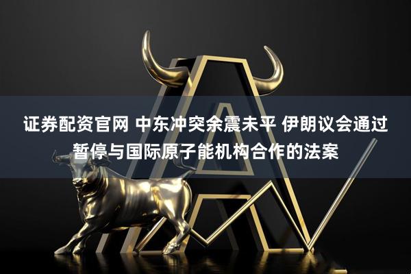 证券配资官网 中东冲突余震未平 伊朗议会通过暂停与国际原子能机构合作的法案