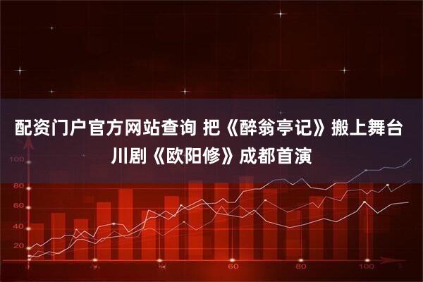 配资门户官方网站查询 把《醉翁亭记》搬上舞台 川剧《欧阳修》成都首演