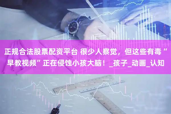 正规合法股票配资平台 很少人察觉，但这些有毒“早教视频”正在侵蚀小孩大脑！_孩子_动画_认知