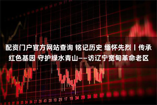 配资门户官方网站查询 铭记历史 缅怀先烈丨传承红色基因 守护绿水青山——访辽宁宽甸革命老区