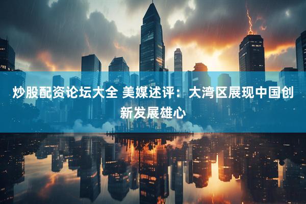 炒股配资论坛大全 美媒述评：大湾区展现中国创新发展雄心