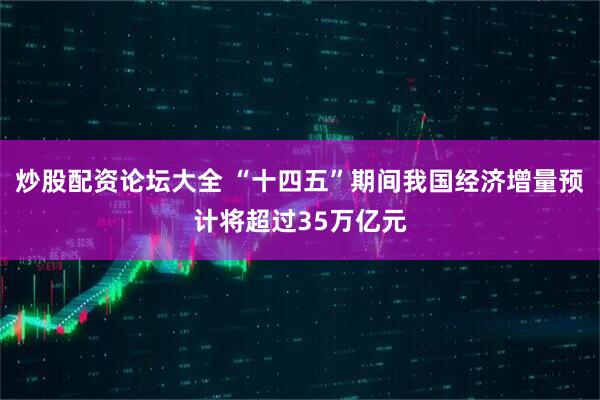 炒股配资论坛大全 “十四五”期间我国经济增量预计将超过35万亿元