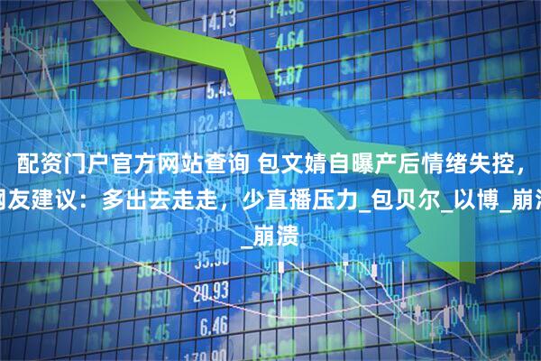 配资门户官方网站查询 包文婧自曝产后情绪失控，网友建议：多出去走走，少直播压力_包贝尔_以博_崩溃