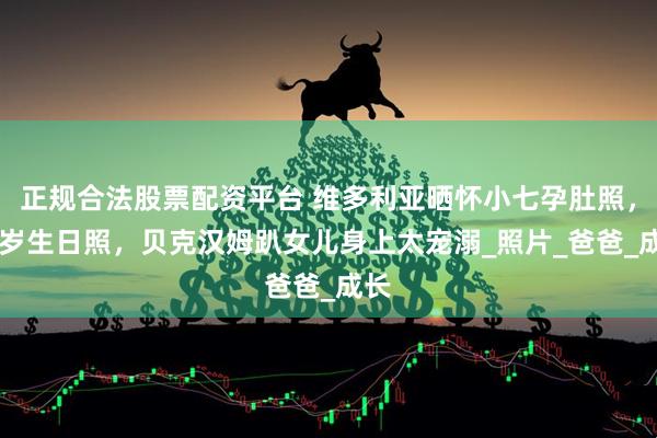 正规合法股票配资平台 维多利亚晒怀小七孕肚照，14岁生日照，贝克汉姆趴女儿身上太宠溺_照片_爸爸_成长