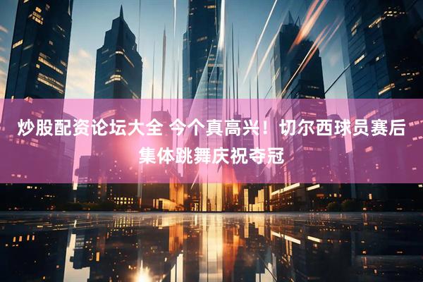 炒股配资论坛大全 今个真高兴！切尔西球员赛后集体跳舞庆祝夺冠