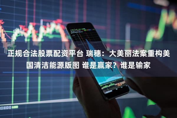 正规合法股票配资平台 瑞穗：大美丽法案重构美国清洁能源版图 谁是赢家？谁是输家