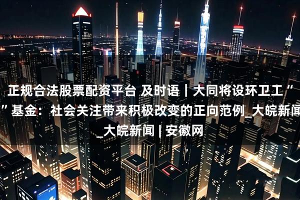 正规合法股票配资平台 及时语｜大同将设环卫工“助人为乐”基金：社会关注带来积极改变的正向范例_大皖新闻 | 安徽网
