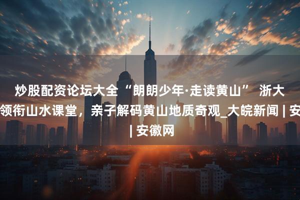 炒股配资论坛大全 “朗朗少年·走读黄山”  浙大教授领衔山水课堂，亲子解码黄山地质奇观_大皖新闻 | 安徽网