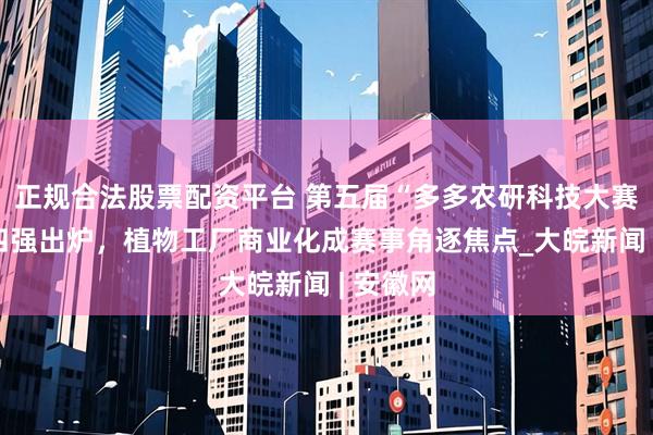 正规合法股票配资平台 第五届“多多农研科技大赛”初赛四强出炉，植物工厂商业化成赛事角逐焦点_大皖新闻 | 安徽网