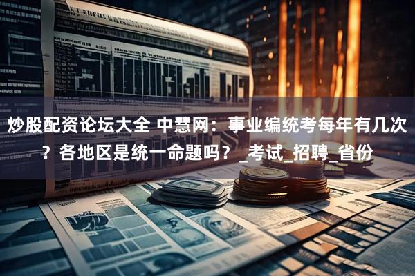 炒股配资论坛大全 中慧网：事业编统考每年有几次？各地区是统一命题吗？_考试_招聘_省份