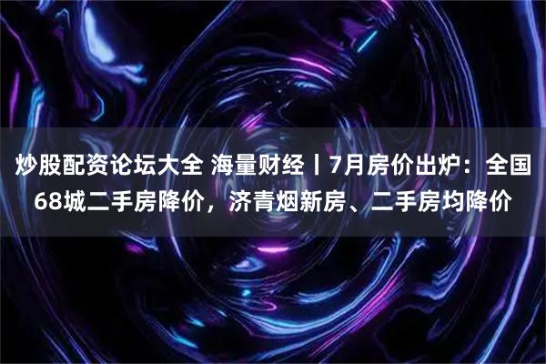 炒股配资论坛大全 海量财经丨7月房价出炉：全国68城二手房降价，济青烟新房、二手房均降价