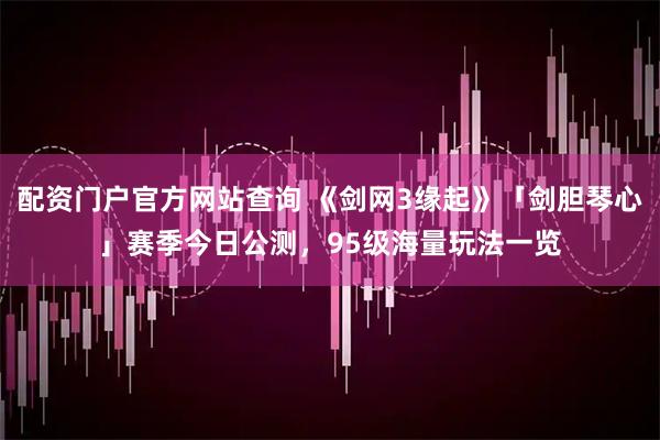 配资门户官方网站查询 《剑网3缘起》「剑胆琴心」赛季今日公测，95级海量玩法一览