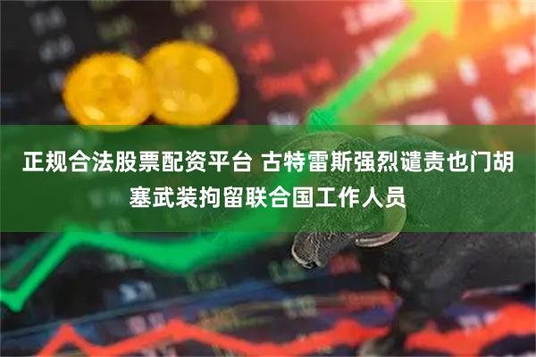 正规合法股票配资平台 古特雷斯强烈谴责也门胡塞武装拘留联合国工作人员