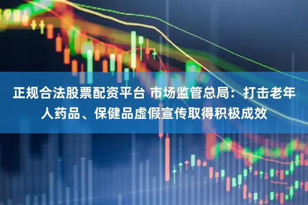 正规合法股票配资平台 市场监管总局：打击老年人药品、保健品虚假宣传取得积极成效