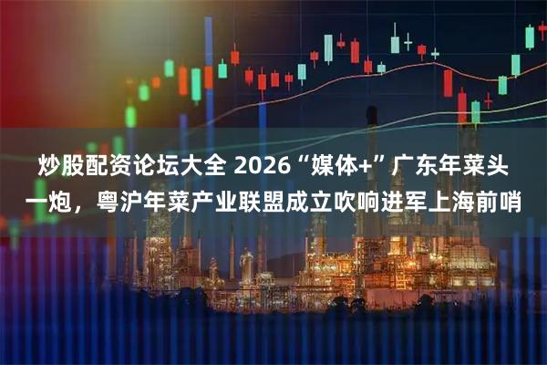 炒股配资论坛大全 2026“媒体+”广东年菜头一炮,粤沪年菜产业联盟成立吹响进军上海前哨