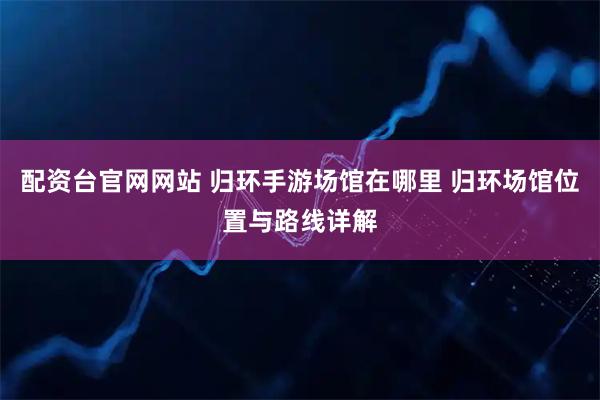 配资台官网网站 归环手游场馆在哪里 归环场馆位置与路线详解
