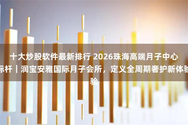 十大炒股软件最新排行 2026珠海高端月子中心标杆｜润宝安雅国际月子会所，定义全周期奢护新体验