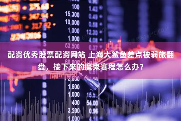配资优秀股票配资网站 上海大鲨鱼差点被弱旅翻盘，接下来的魔鬼赛程怎么办？