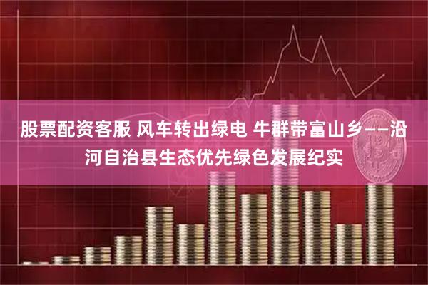 股票配资客服 风车转出绿电 牛群带富山乡——沿河自治县生态优先绿色发展纪实
