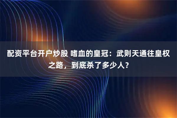 配资平台开户炒股 嗜血的皇冠：武则天通往皇权之路，到底杀了多少人？