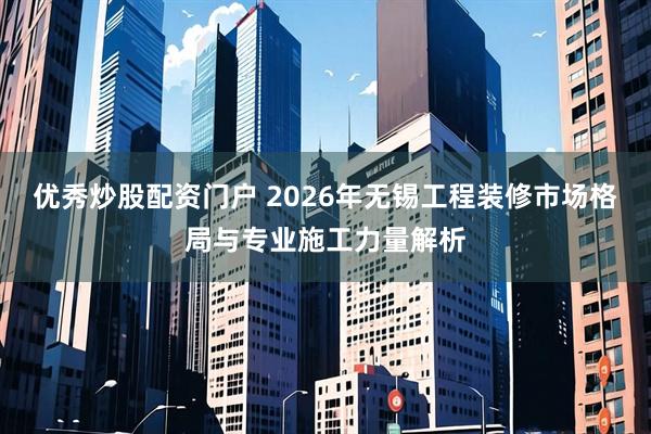 优秀炒股配资门户 2026年无锡工程装修市场格局与专业施工力量解析