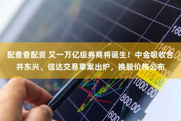 配查查配资 又一万亿级券商将诞生！中金吸收合并东兴、信达交易草案出炉，换股价格公布