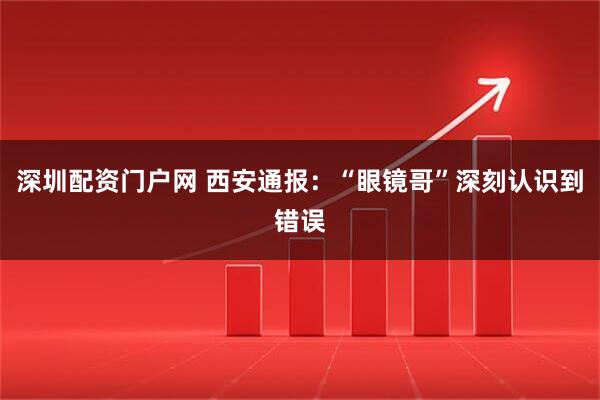 深圳配资门户网 西安通报：“眼镜哥”深刻认识到错误