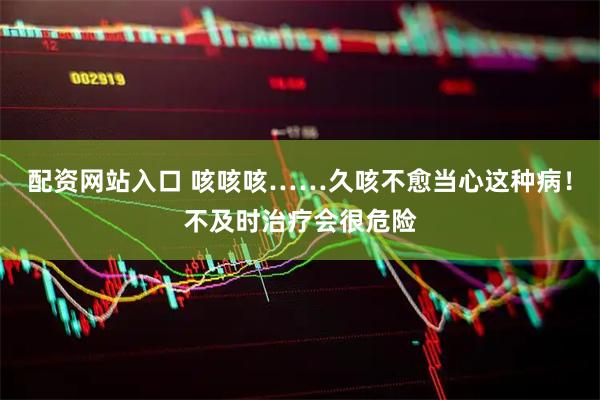 配资网站入口 咳咳咳……久咳不愈当心这种病！不及时治疗会很危险
